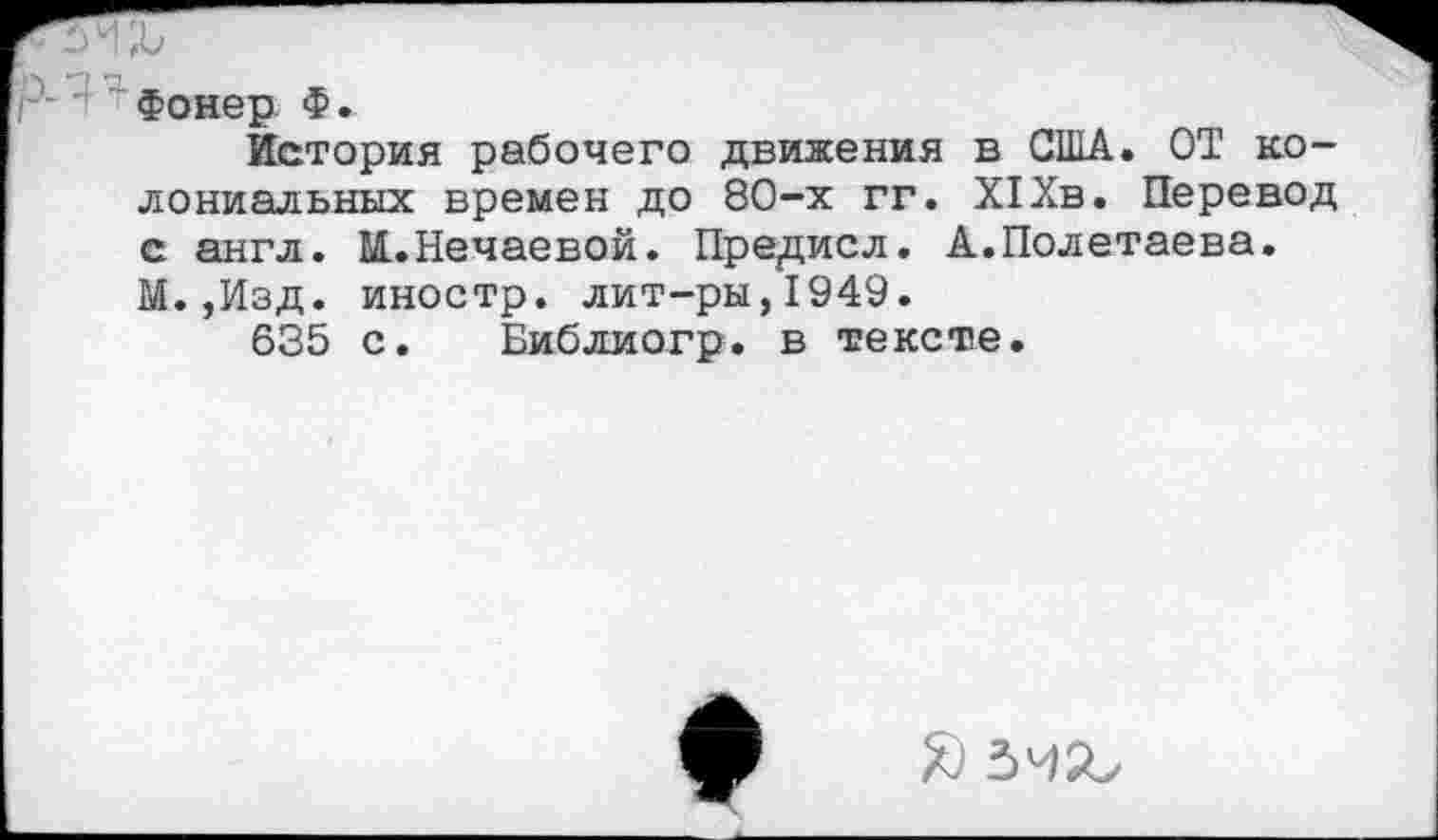 ﻿Фонер Ф.
История рабочего движения в США. ОТ колониальных времен до 80-х гг. XI Хв. Перевод с англ. М..Нечаевой. Пред,исл. А.Полетаева. М.,Изд. иностр, лит-ры,1949.
635 с. Библиогр. в тексте.
